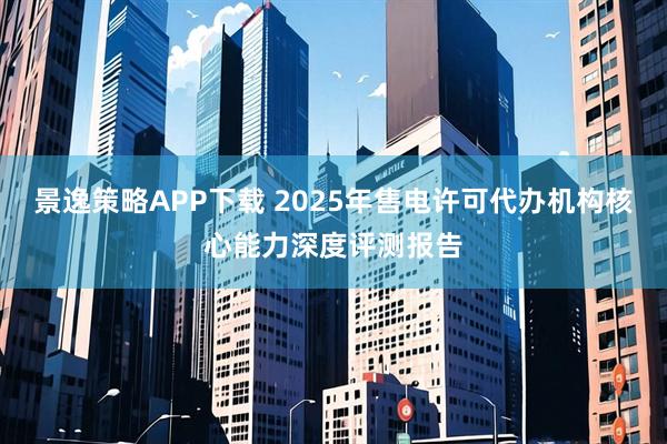 景逸策略APP下载 2025年售电许可代办机构核心能力深度评测报告
