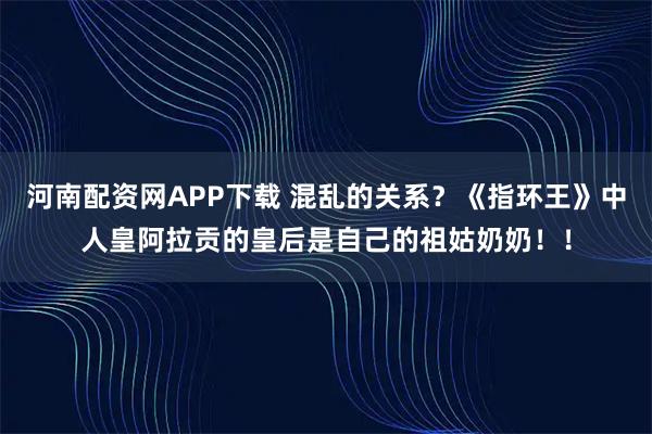 河南配资网APP下载 混乱的关系？《指环王》中人皇阿拉贡的皇后是自己的祖姑奶奶！！