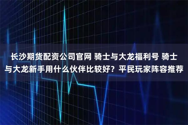 长沙期货配资公司官网 骑士与大龙福利号 骑士与大龙新手用什么伙伴比较好？平民玩家阵容推荐