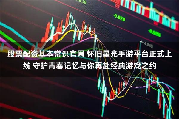股票配资基本常识官网 怀旧星光手游平台正式上线 守护青春记忆与你再赴经典游戏之约
