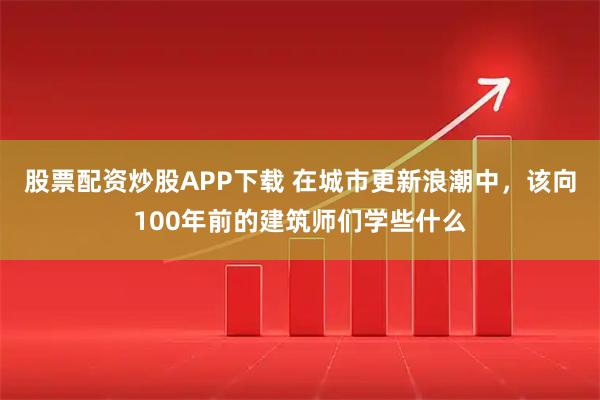 股票配资炒股APP下载 在城市更新浪潮中，该向100年前的建筑师们学些什么