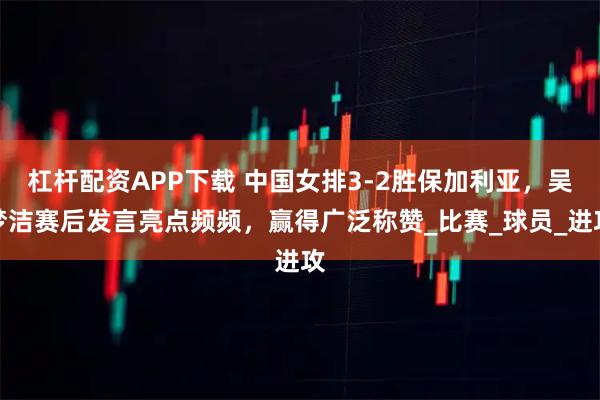 杠杆配资APP下载 中国女排3-2胜保加利亚，吴梦洁赛后发言亮点频频，赢得广泛称赞_比赛_球员_进攻