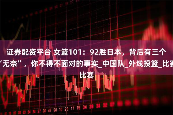 证券配资平台 女篮101：92胜日本，背后有三个“无奈”，你不得不面对的事实_中国队_外线投篮_比赛