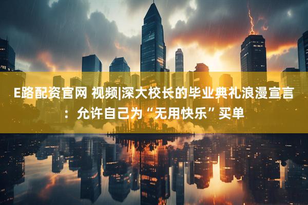 E路配资官网 视频|深大校长的毕业典礼浪漫宣言：允许自己为“无用快乐”买单