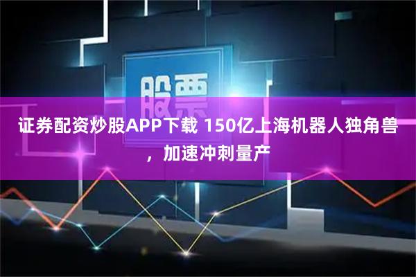 证券配资炒股APP下载 150亿上海机器人独角兽，加速冲刺量产