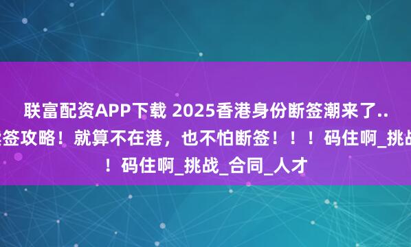 联富配资APP下载 2025香港身份断签潮来了.....6月最新续签攻略！就算不在港，也不怕断签！！！码住啊_挑战_合同_人才