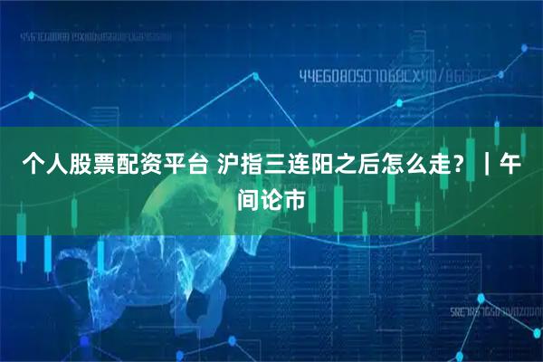 个人股票配资平台 沪指三连阳之后怎么走？｜午间论市