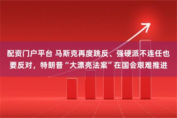 配资门户平台 马斯克再度跳反、强硬派不连任也要反对，特朗普“大漂亮法案”在国会艰难推进