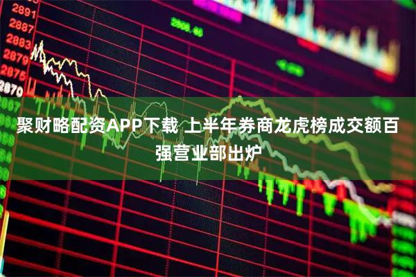 聚财略配资APP下载 上半年券商龙虎榜成交额百强营业部出炉