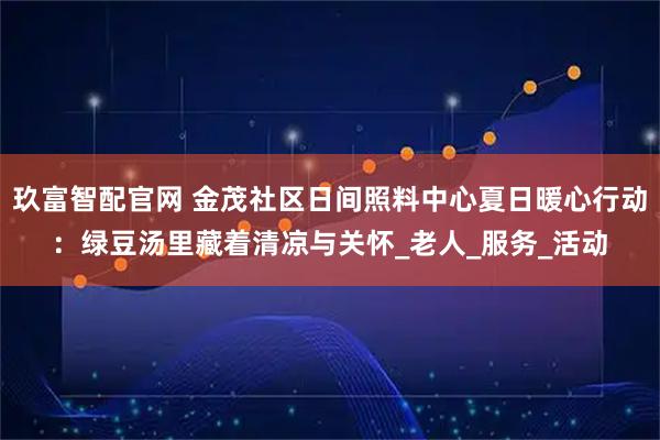 玖富智配官网 金茂社区日间照料中心夏日暖心行动：绿豆汤里藏着清凉与关怀_老人_服务_活动