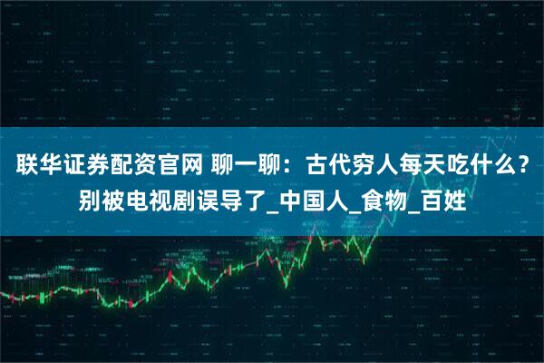 联华证券配资官网 聊一聊:古代穷人每天吃什么?别被电视剧误导了_中国人_食物_百姓