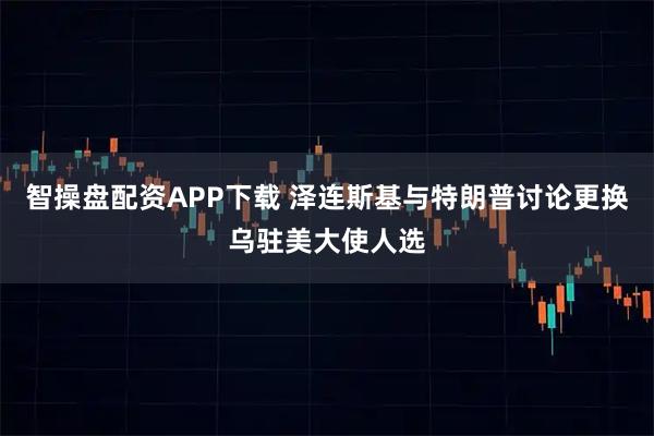 智操盘配资APP下载 泽连斯基与特朗普讨论更换乌驻美大使人选
