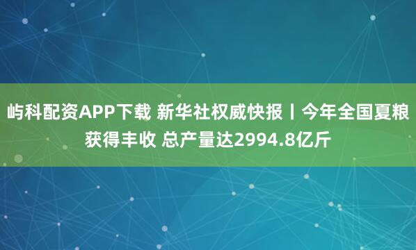 屿科配资APP下载 新华社权威快报丨今年全国夏粮获得丰收 总产量达2994.8亿斤