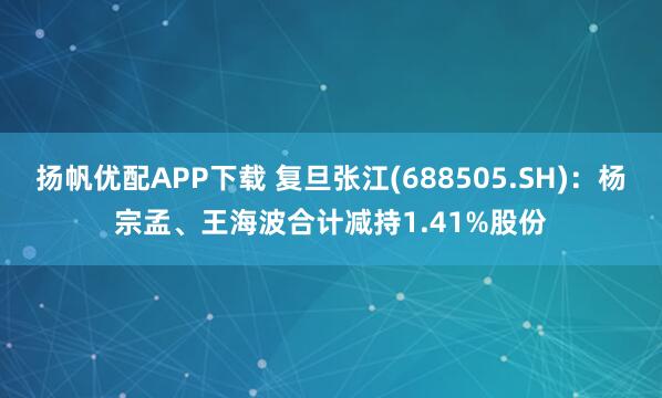 扬帆优配APP下载 复旦张江(688505.SH)：杨宗孟、王海波合计减持1.41%股份