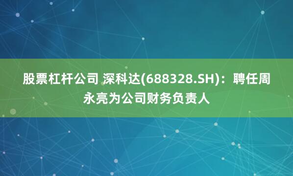 股票杠杆公司 深科达(688328.SH)：聘任周永亮为公司财务负责人