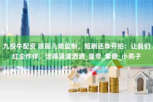 九投牛配资 琼瑶儿媳监制，短剧还珠开拍：让我们红尘作伴，活得潇潇洒洒_皇帝_紫薇_小燕子