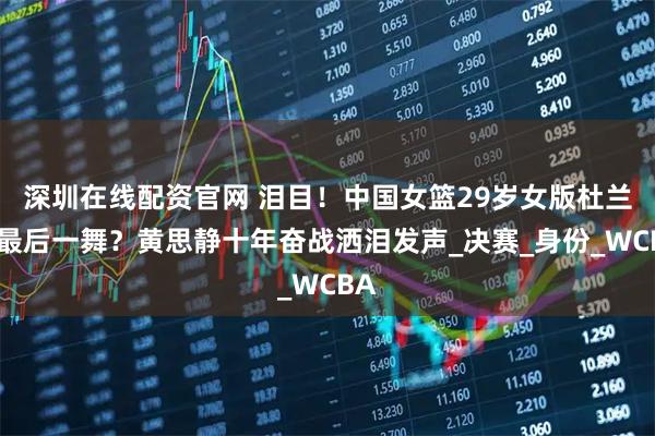 深圳在线配资官网 泪目！中国女篮29岁女版杜兰特最后一舞？黄思静十年奋战洒泪发声_决赛_身份_WCBA