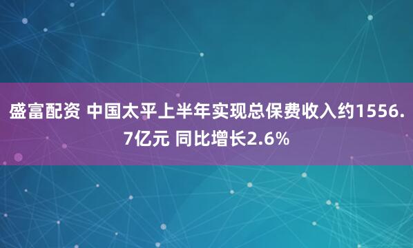 盛富配资 中国太平上半年实现总保费收入约1556.7亿元 同比增长2.6%