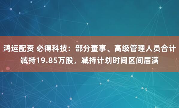 鸿运配资 必得科技：部分董事、高级管理人员合计减持19.85万股，减持计划时间区间届满