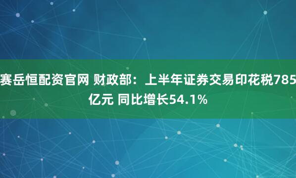 赛岳恒配资官网 财政部：上半年证券交易印花税785亿元 同比增长54.1%