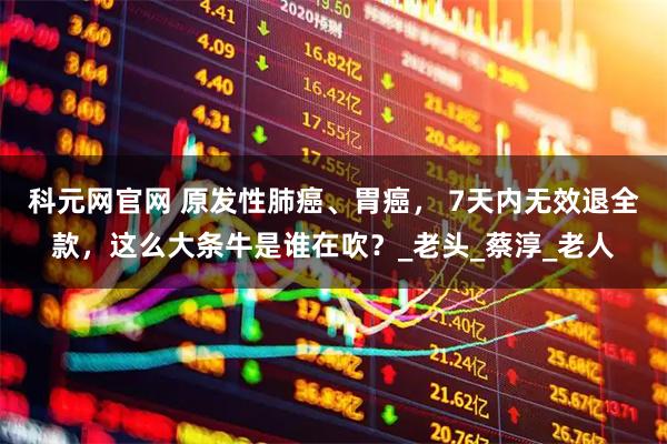 科元网官网 原发性肺癌、胃癌, 7天内无效退全款,这么大条牛是谁在吹?_老头_蔡淳_老人