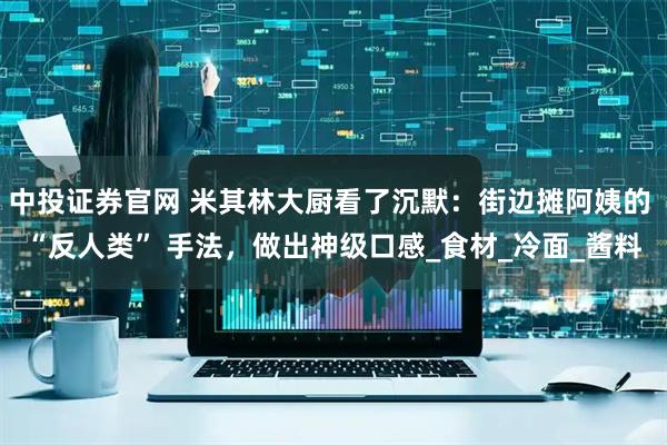 中投证券官网 米其林大厨看了沉默：街边摊阿姨的 “反人类” 手法，做出神级口感_食材_冷面_酱料