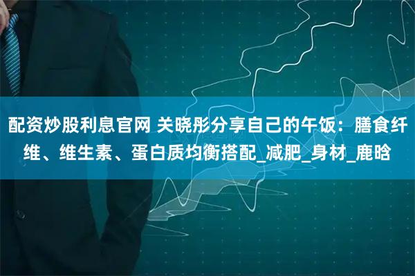 配资炒股利息官网 关晓彤分享自己的午饭：膳食纤维、维生素、蛋白质均衡搭配_减肥_身材_鹿晗