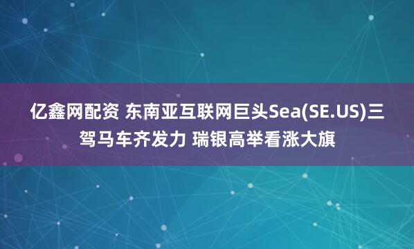 亿鑫网配资 东南亚互联网巨头Sea(SE.US)三驾马车齐发力 瑞银高举看涨大旗