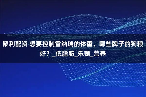 聚利配资 想要控制雪纳瑞的体重，哪些牌子的狗粮好？_低脂肪_乐顿_营养