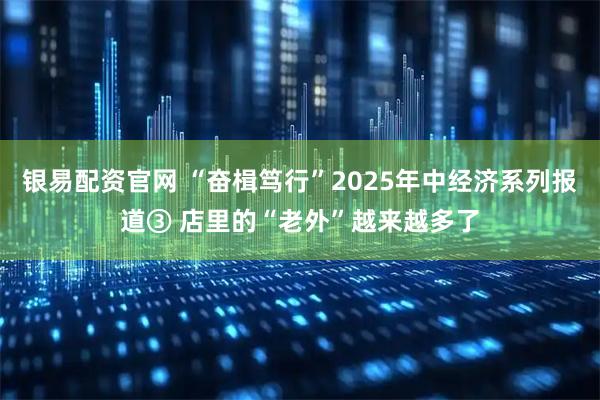 银易配资官网 “奋楫笃行”2025年中经济系列报道③ 店里的“老外”越来越多了