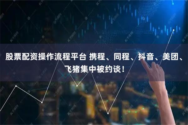 股票配资操作流程平台 携程、同程、抖音、美团、飞猪集中被约谈！