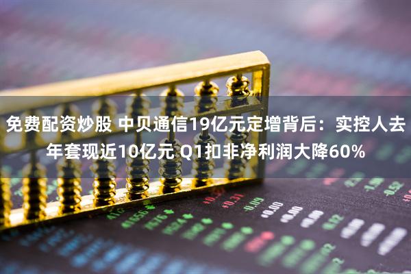 免费配资炒股 中贝通信19亿元定增背后：实控人去年套现近10亿元 Q1扣非净利润大降60%