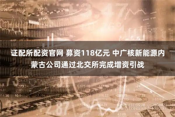证配所配资官网 募资118亿元 中广核新能源内蒙古公司通过北交所完成增资引战