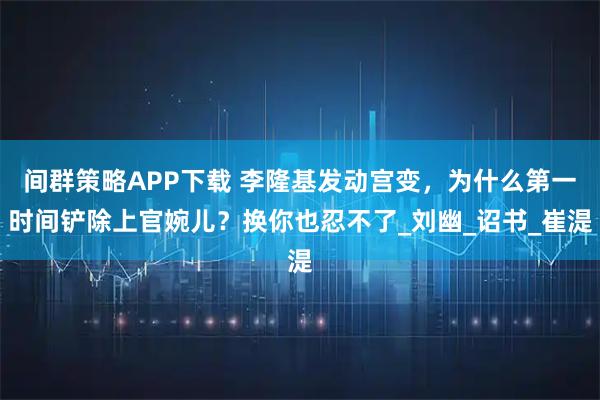间群策略APP下载 李隆基发动宫变,为什么第一时间铲除上官婉儿?换你也忍不了_刘幽_诏书_崔湜