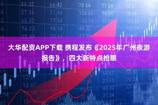 大华配资APP下载 携程发布《2025年广州夜游报告》，四大新特点抢眼