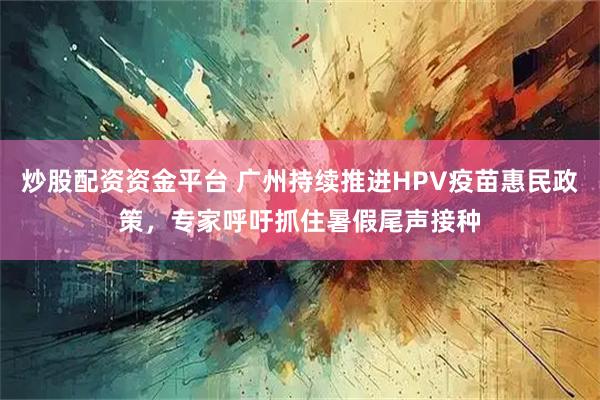 炒股配资资金平台 广州持续推进HPV疫苗惠民政策,专家呼吁抓住暑假尾声接种