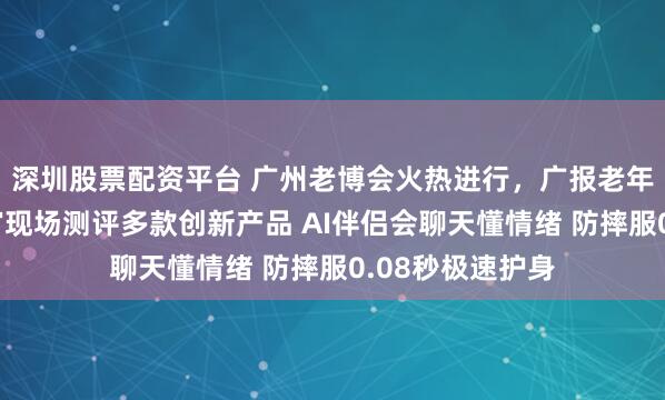 深圳股票配资平台 广州老博会火热进行,广报老年大学银龄体验官现场测评多款创新产品 AI伴侣会聊天懂情绪 防摔服0.08秒极速护身
