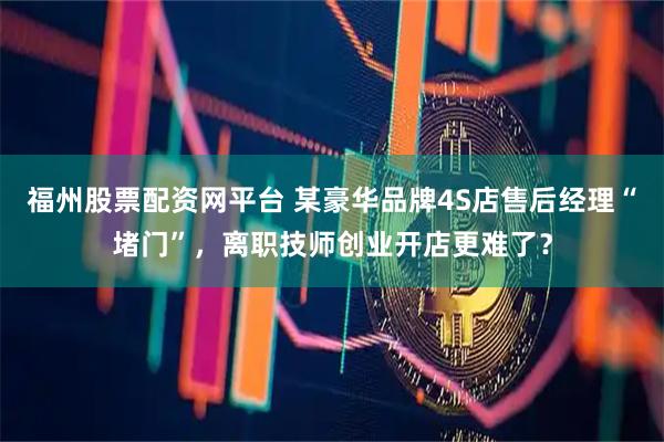 福州股票配资网平台 某豪华品牌4S店售后经理“堵门”，离职技师创业开店更难了？