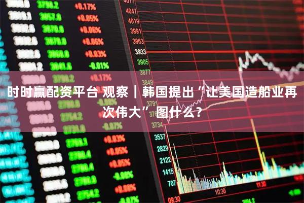 时时赢配资平台 观察｜韩国提出“让美国造船业再次伟大” 图什么？
