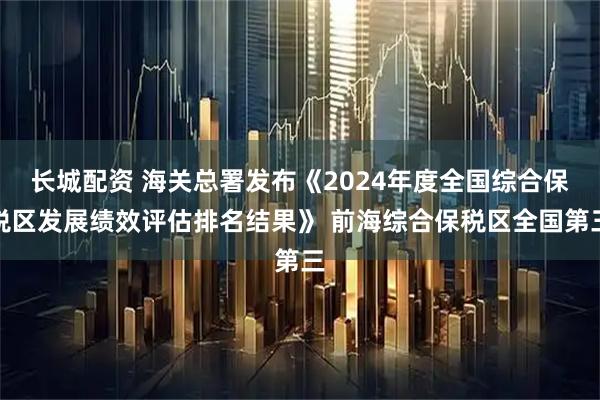 长城配资 海关总署发布《2024年度全国综合保税区发展绩效评估排名结果》 前海综合保税区全国第三