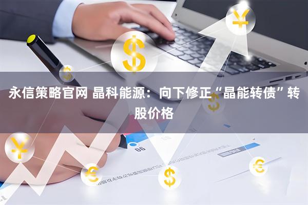 永信策略官网 晶科能源:向下修正“晶能转债”转股价格