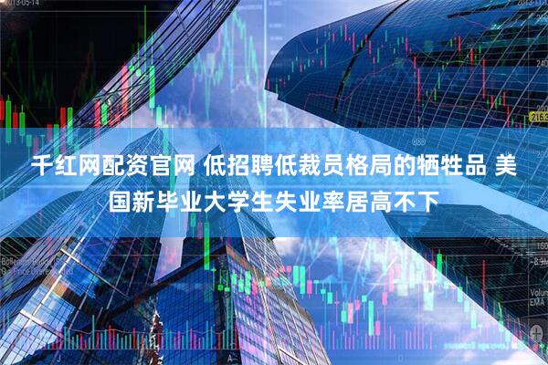 千红网配资官网 低招聘低裁员格局的牺牲品 美国新毕业大学生失业率居高不下