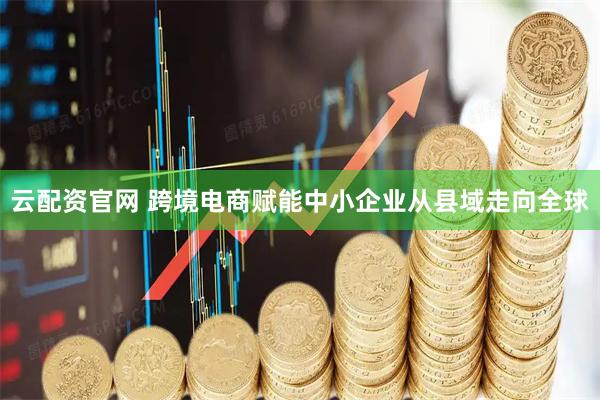 云配资官网 跨境电商赋能中小企业从县域走向全球