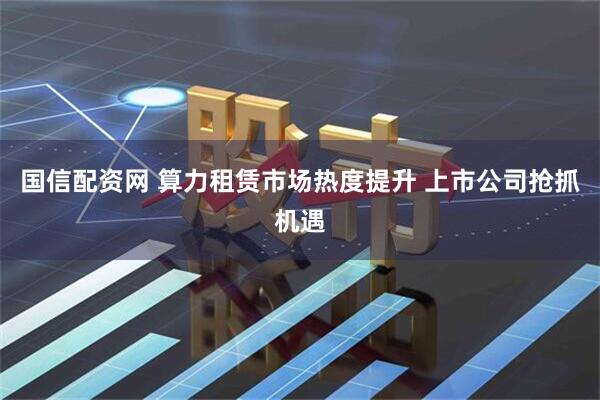 国信配资网 算力租赁市场热度提升 上市公司抢抓机遇